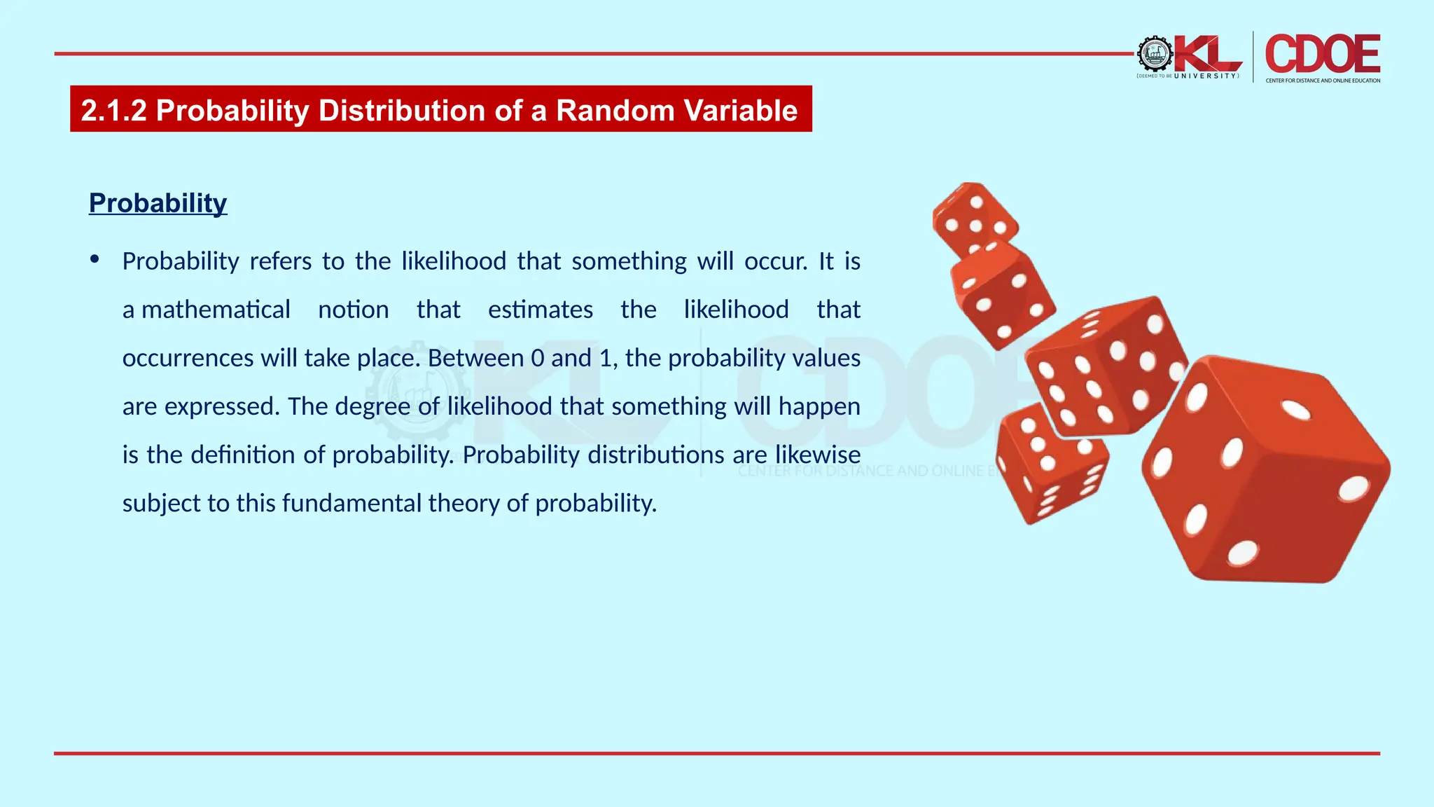 2.1.2 Probability Distribution of a Random Variable
Probability​
• Probability refers to the likelihood that something will occur. It is
a mathematical notion that estimates the likelihood that
occurrences will take place. Between 0 and 1, the probability values
are expressed. The degree of likelihood that something will happen
is the definition of probability. Probability distributions are likewise
subject to this fundamental theory of probability.​
 