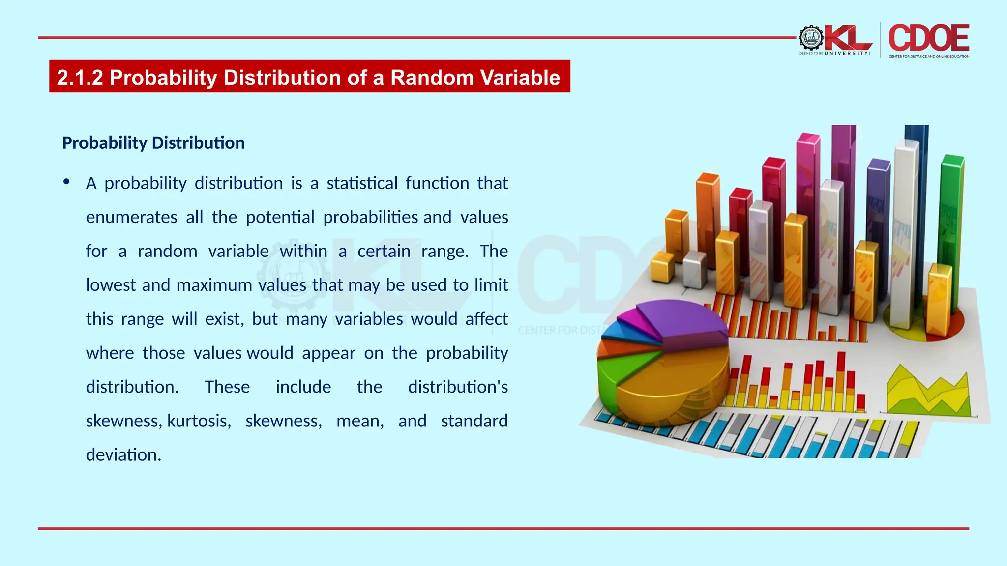 2.1.2 Probability Distribution of a Random Variable
Probability Distribution ​
• ​
A probability distribution is a statistical function that
enumerates all the potential probabilities and values
for a random variable within a certain range. The
lowest and maximum values that may be used to limit
this range will exist, but many variables would affect
where those values would appear on the probability
distribution. These include the distribution's
skewness, kurtosis, skewness, mean, and standard
deviation.​
 