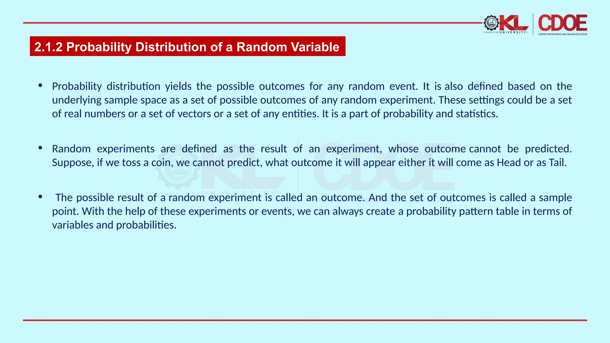 2.1.2 Probability Distribution of a Random Variable
• Probability distribution yields the possible outcomes for any random event. It is also defined based on the
underlying sample space as a set of possible outcomes of any random experiment. These settings could be a set
of real numbers or a set of vectors or a set of any entities. It is a part of probability and statistics.​
• Random experiments are defined as the result of an experiment, whose outcome cannot be predicted.
Suppose, if we toss a coin, we cannot predict, what outcome it will appear either it will come as Head or as Tail.
• The possible result of a random experiment is called an outcome. And the set of outcomes is called a sample
point. With the help of these experiments or events, we can always create a probability pattern table in terms of
variables and probabilities.
 