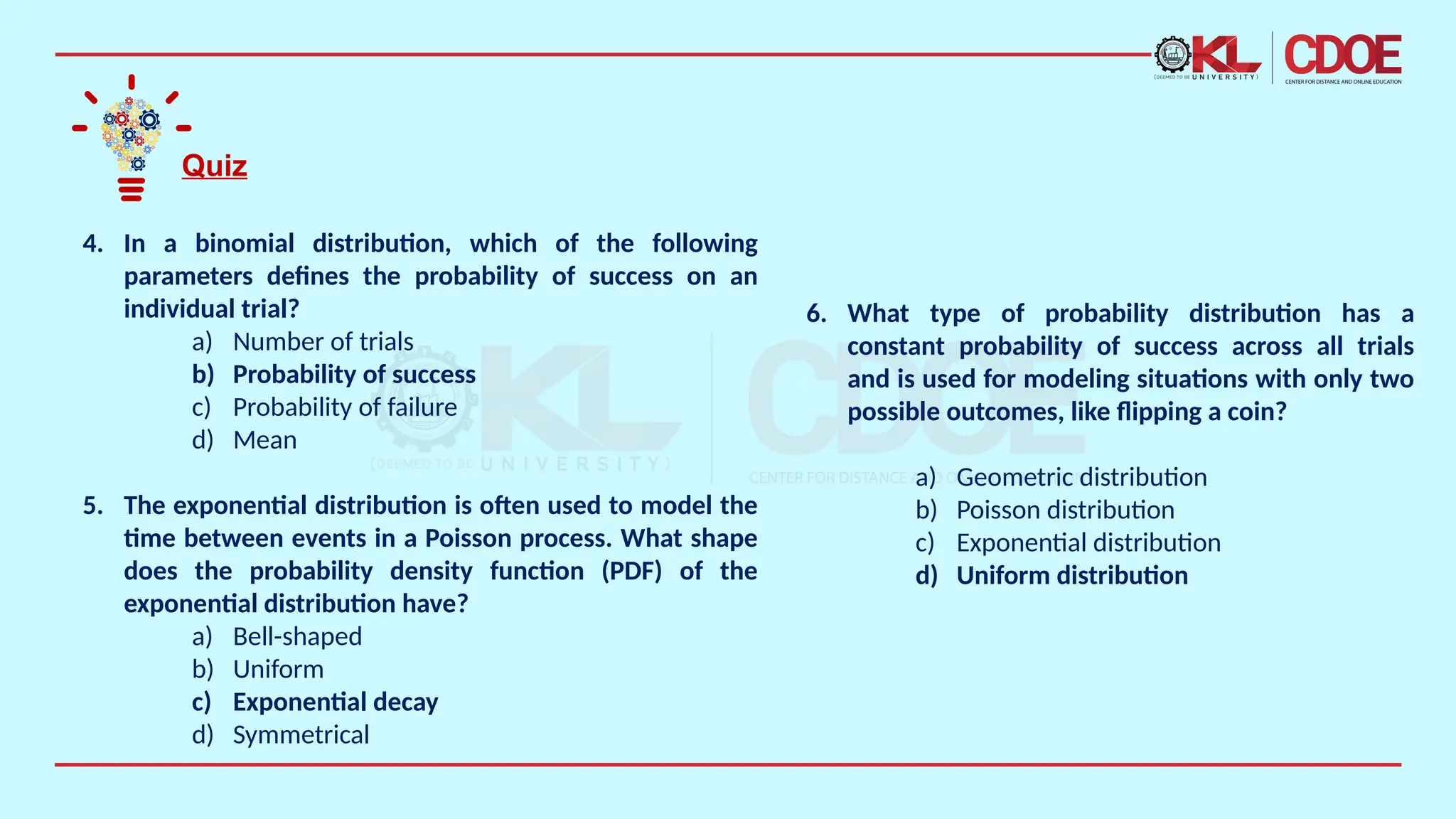 Quiz
4. In a binomial distribution, which of the following
parameters defines the probability of success on an
individual trial?
a) Number of trials
b) Probability of success
c) Probability of failure
d) Mean
5. The exponential distribution is often used to model the
time between events in a Poisson process. What shape
does the probability density function (PDF) of the
exponential distribution have?
a) Bell-shaped
b) Uniform
c) Exponential decay
d) Symmetrical
6. What type of probability distribution has a
constant probability of success across all trials
and is used for modeling situations with only two
possible outcomes, like flipping a coin?
a) Geometric distribution
b) Poisson distribution
c) Exponential distribution
d) Uniform distribution
 