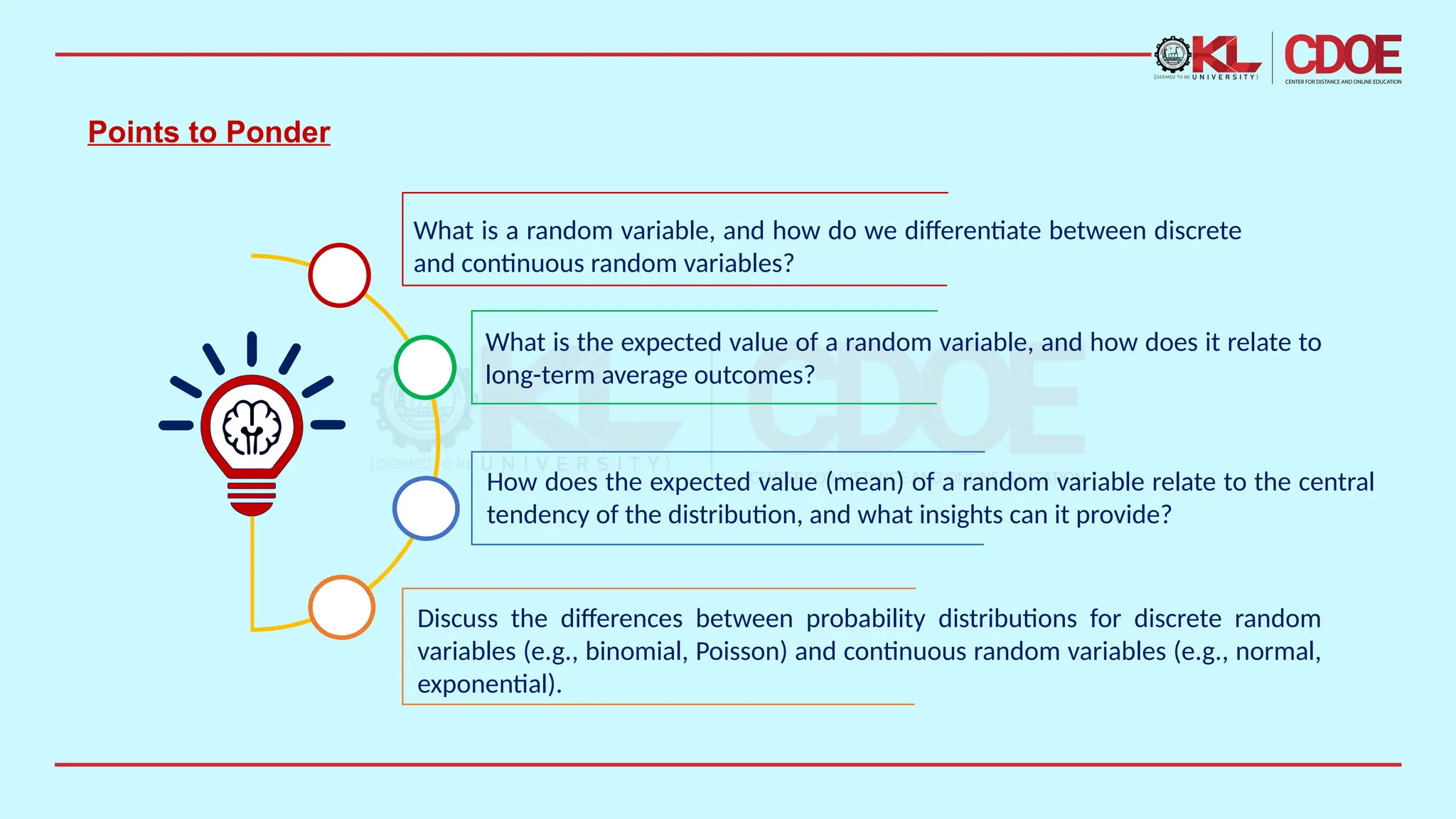 Points to Ponder
What is a random variable, and how do we differentiate between discrete
and continuous random variables?
What is the expected value of a random variable, and how does it relate to
long-term average outcomes?
How does the expected value (mean) of a random variable relate to the central
tendency of the distribution, and what insights can it provide?
Discuss the differences between probability distributions for discrete random
variables (e.g., binomial, Poisson) and continuous random variables (e.g., normal,
exponential).
 