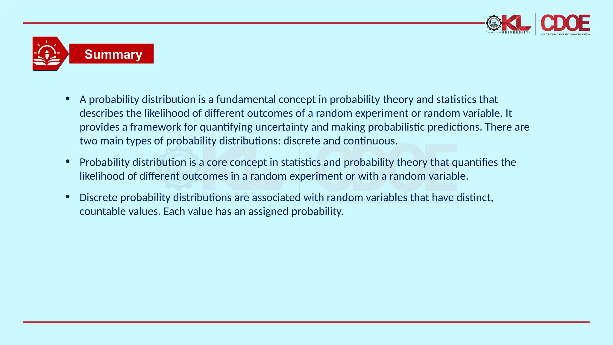 • A probability distribution is a fundamental concept in probability theory and statistics that
describes the likelihood of different outcomes of a random experiment or random variable. It
provides a framework for quantifying uncertainty and making probabilistic predictions. There are
two main types of probability distributions: discrete and continuous.
• Probability distribution is a core concept in statistics and probability theory that quantifies the
likelihood of different outcomes in a random experiment or with a random variable.
• Discrete probability distributions are associated with random variables that have distinct,
countable values. Each value has an assigned probability.
Summary
 