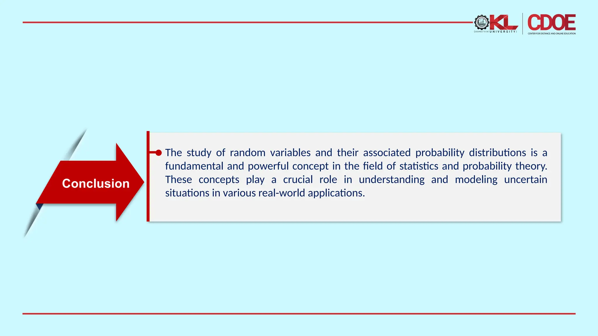 The study of random variables and their associated probability distributions is a
fundamental and powerful concept in the field of statistics and probability theory.
These concepts play a crucial role in understanding and modeling uncertain
situations in various real-world applications.
Conclusion
 