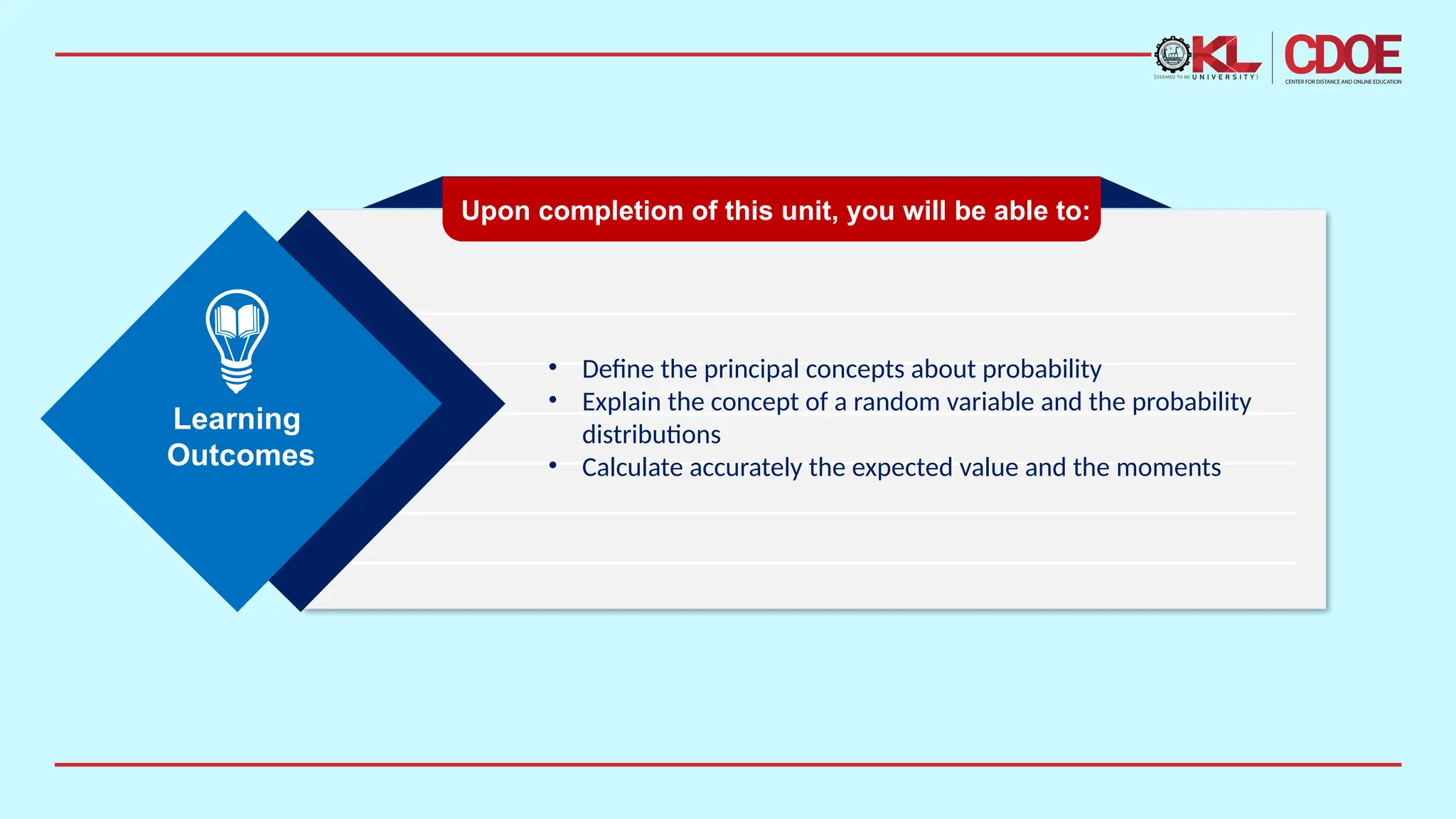 • Define the principal concepts about probability
• Explain the concept of a random variable and the probability
distributions
• Calculate accurately the expected value and the moments
Upon completion of this unit, you will be able to:
Learning
Outcomes
 