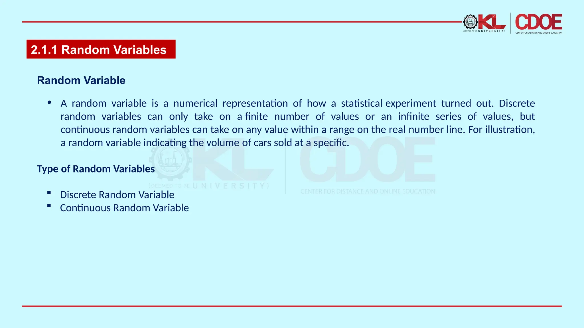 2.1.1 Random Variables
• A random variable is a numerical representation of how a statistical experiment turned out. Discrete
random variables can only take on a finite number of values or an infinite series of values, but
continuous random variables can take on any value within a range on the real number line. For illustration,
a random variable indicating the volume of cars sold at a specific.​
Random Variable​
Type of Random Variables
 Discrete Random Variable
 Continuous Random Variable
 