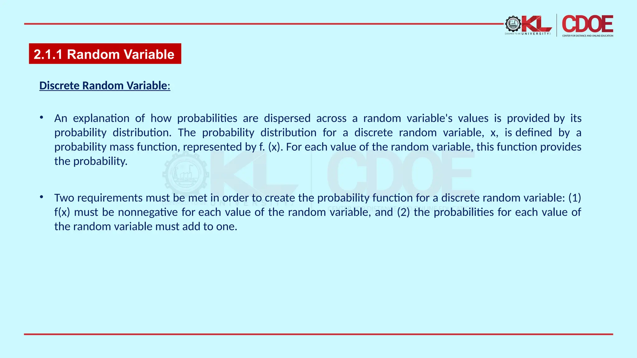 2.1.1 Random Variable
Discrete Random Variable​
:​
• An explanation of how probabilities are dispersed across a random variable's values is provided by its
probability distribution. The probability distribution for a discrete random variable, x, is defined by a
probability mass function, represented by f. (x). For each value of the random variable, this function provides
the probability.
• Two requirements must be met in order to create the probability function for a discrete random variable: (1)
f(x) must be nonnegative for each value of the random variable, and (2) the probabilities for each value of
the random variable must add to one.​
 