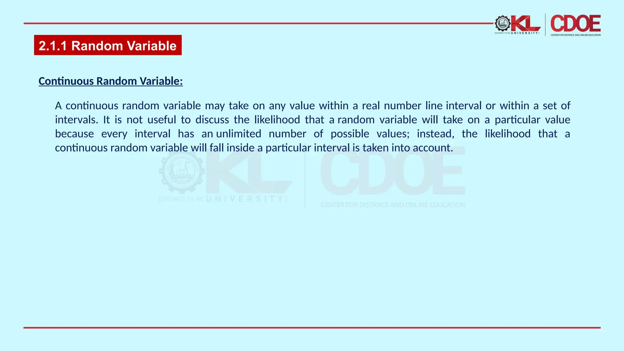 2.1.1 Random Variable
Continuous Random Variable​
:
A continuous random variable may take on any value within a real number line interval or within a set of
intervals. It is not useful to discuss the likelihood that a random variable will take on a particular value
because every interval has an unlimited number of possible values; instead, the likelihood that a
continuous random variable will fall inside a particular interval is taken into account.​
 