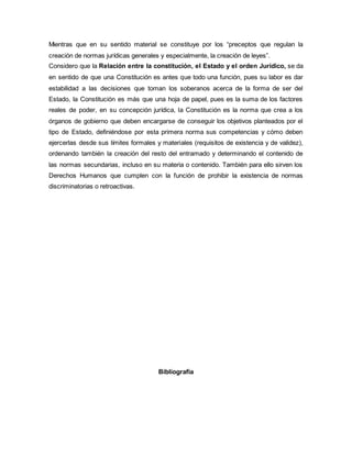 Mientras que en su sentido material se constituye por los “preceptos que regulan la
creación de normas jurídicas generales y especialmente, la creación de leyes”.
Considero que la Relación entre la constitución, el Estado y el orden Jurídico, se da
en sentido de que una Constitución es antes que todo una función, pues su labor es dar
estabilidad a las decisiones que toman los soberanos acerca de la forma de ser del
Estado, la Constitución es más que una hoja de papel, pues es la suma de los factores
reales de poder, en su concepción jurídica, la Constitución es la norma que crea a los
órganos de gobierno que deben encargarse de conseguir los objetivos planteados por el
tipo de Estado, definiéndose por esta primera norma sus competencias y cómo deben
ejercerlas desde sus límites formales y materiales (requisitos de existencia y de validez),
ordenando también la creación del resto del entramado y determinando el contenido de
las normas secundarias, incluso en su materia o contenido. También para ello sirven los
Derechos Humanos que cumplen con la función de prohibir la existencia de normas
discriminatorias o retroactivas.
Bibliografía
 