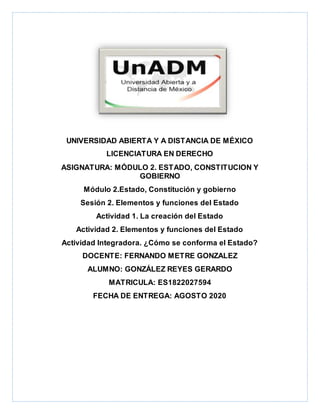 UNIVERSIDAD ABIERTA Y A DISTANCIA DE MÉXICO
LICENCIATURA EN DERECHO
ASIGNATURA: MÓDULO 2. ESTADO, CONSTITUCION Y
GOBIERNO
Módulo 2.Estado, Constitución y gobierno
Sesión 2. Elementos y funciones del Estado
Actividad 1. La creación del Estado
Actividad 2. Elementos y funciones del Estado
Actividad Integradora. ¿Cómo se conforma el Estado?
DOCENTE: FERNANDO METRE GONZALEZ
ALUMNO: GONZÁLEZ REYES GERARDO
MATRICULA: ES1822027594
FECHA DE ENTREGA: AGOSTO 2020
 