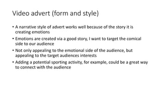 Video advert (form and style)
• A narrative style of advert works well because of the story it is
creating emotions
• Emotions are created via a good story, I want to target the comical
side to our audience
• Not only appealing to the emotional side of the audience, but
appealing to the target audiences interests
• Adding a potential sporting activity, for example, could be a great way
to connect with the audience
 