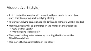Video advert (style)
• So to create that emotional connection there needs to be a clear
start, transformation and satisfying closing
• To start off, having an actor appear down and lethargic will be needed
• Many questions will be pondered in the minds of the audience:
• “Why are they upset?”
• “Are they going to stay upset?”
• Then, a secondary actor comes in, handing the first actor the
PhizzWizzard drink
• This starts the transformation in the story
 