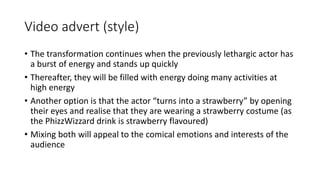 Video advert (style)
• The transformation continues when the previously lethargic actor has
a burst of energy and stands up quickly
• Thereafter, they will be filled with energy doing many activities at
high energy
• Another option is that the actor “turns into a strawberry” by opening
their eyes and realise that they are wearing a strawberry costume (as
the PhizzWizzard drink is strawberry flavoured)
• Mixing both will appeal to the comical emotions and interests of the
audience
 