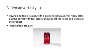 Video advert (style)
• Having a suitable closing, with a product showcase, will nicely close
out the advert with text clearly showing off the name and slogan of
the product
• Image of the product:
 