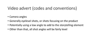 Video advert (codes and conventions)
• Camera angles
• Generally eyelevel shots, or shots focusing on the product
• Potentially using a low angle to add to the storytelling element
• Other than that, all shot angles will be fairly level
 