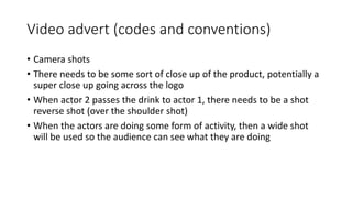 Video advert (codes and conventions)
• Camera shots
• There needs to be some sort of close up of the product, potentially a
super close up going across the logo
• When actor 2 passes the drink to actor 1, there needs to be a shot
reverse shot (over the shoulder shot)
• When the actors are doing some form of activity, then a wide shot
will be used so the audience can see what they are doing
 