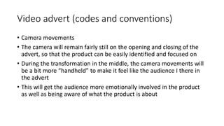 Video advert (codes and conventions)
• Camera movements
• The camera will remain fairly still on the opening and closing of the
advert, so that the product can be easily identified and focused on
• During the transformation in the middle, the camera movements will
be a bit more “handheld” to make it feel like the audience I there in
the advert
• This will get the audience more emotionally involved in the product
as well as being aware of what the product is about
 