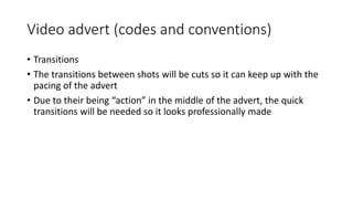 Video advert (codes and conventions)
• Transitions
• The transitions between shots will be cuts so it can keep up with the
pacing of the advert
• Due to their being “action” in the middle of the advert, the quick
transitions will be needed so it looks professionally made
 