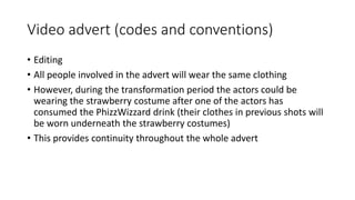 Video advert (codes and conventions)
• Editing
• All people involved in the advert will wear the same clothing
• However, during the transformation period the actors could be
wearing the strawberry costume after one of the actors has
consumed the PhizzWizzard drink (their clothes in previous shots will
be worn underneath the strawberry costumes)
• This provides continuity throughout the whole advert
 