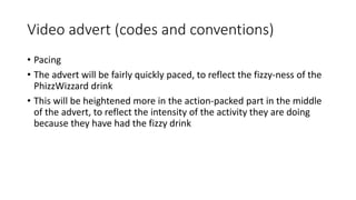 Video advert (codes and conventions)
• Pacing
• The advert will be fairly quickly paced, to reflect the fizzy-ness of the
PhizzWizzard drink
• This will be heightened more in the action-packed part in the middle
of the advert, to reflect the intensity of the activity they are doing
because they have had the fizzy drink
 