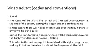 Video advert (codes and conventions)
• Sound
• The actors will be talking like normal and their will be a voiceover at
the end of the advert, stating the slogan and the product name
• In these parts there will not be much music over the top, if there is
any it will be quite quiet
• During the transformation section, there will be music going over in
the background because no one is talking
• This adds to the fast pacing, if it is matched with high energy music,
making it obvious the advert is about the fizzy-ness of the drink
 