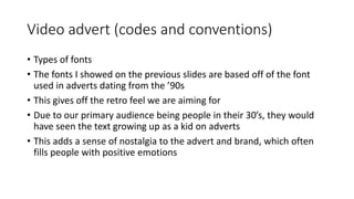 Video advert (codes and conventions)
• Types of fonts
• The fonts I showed on the previous slides are based off of the font
used in adverts dating from the ’90s
• This gives off the retro feel we are aiming for
• Due to our primary audience being people in their 30’s, they would
have seen the text growing up as a kid on adverts
• This adds a sense of nostalgia to the advert and brand, which often
fills people with positive emotions
 