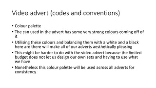 Video advert (codes and conventions)
• Colour palette
• The can used in the advert has some very strong colours coming off of
it
• Utilising these colours and balancing them with a white and a black
here are there will make all of our adverts aesthetically pleasing
• This might be harder to do with the video advert because the limited
budget does not let us design our own sets and having to use what
we have
• Nonetheless this colour palette will be used across all adverts for
consistency
 