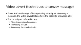 Video advert (techniques to convey message)
• There are 3 main ways of incorporating techniques to convey a
message, the video advert lets us have the ability to showcase all 3
• The techniques referred to are:
• Triggering emotional responses
• Showcasing the USP
• Showcasing the brands identity
 