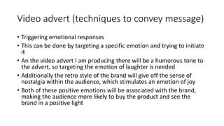 Video advert (techniques to convey message)
• Triggering emotional responses
• This can be done by targeting a specific emotion and trying to initiate
it
• An the video advert I am producing there will be a humorous tone to
the advert, so targeting the emotion of laughter is needed
• Additionally the retro style of the brand will give off the sense of
nostalgia within the audience, which stimulates an emotion of joy
• Both of these positive emotions will be associated with the brand,
making the audience more likely to buy the product and see the
brand in a positive light
 