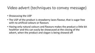 Video advert (techniques to convey message)
• Showcasing the USP
• The USP of the product is strawberry laces flavour, that is sugar free
with no artificial colours or flavours
• Having only natural colours and flavours makes the product a little bit
healthier and this can easily be showcased at the closing of the
advert, when the product and slogan is being showed off
 