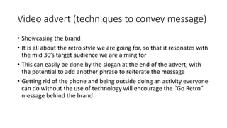 Video advert (techniques to convey message)
• Showcasing the brand
• It is all about the retro style we are going for, so that it resonates with
the mid 30’s target audience we are aiming for
• This can easily be done by the slogan at the end of the advert, with
the potential to add another phrase to reiterate the message
• Getting rid of the phone and being outside doing an activity everyone
can do without the use of technology will encourage the “Go Retro”
message behind the brand
 