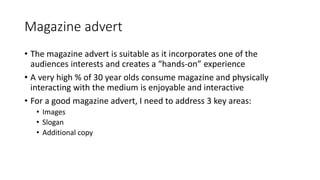 Magazine advert
• The magazine advert is suitable as it incorporates one of the
audiences interests and creates a “hands-on” experience
• A very high % of 30 year olds consume magazine and physically
interacting with the medium is enjoyable and interactive
• For a good magazine advert, I need to address 3 key areas:
• Images
• Slogan
• Additional copy
 