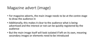 Magazine advert (image)
• For magazine adverts, the main image needs to be at the centre stage
to draw the audience in
• Additionally, this makes it clear to the audience what is being
advertised and the interest or not can be quickly registered by the
audience
• But the main image itself will look isolated if left on its own, meaning
secondary images or elements need to be introduced
 