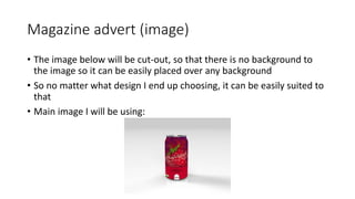 Magazine advert (image)
• The image below will be cut-out, so that there is no background to
the image so it can be easily placed over any background
• So no matter what design I end up choosing, it can be easily suited to
that
• Main image I will be using:
 