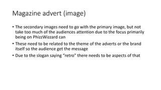 Magazine advert (image)
• The secondary images need to go with the primary image, but not
take too much of the audiences attention due to the focus primarily
being on PhizzWizzard can
• These need to be related to the theme of the adverts or the brand
itself so the audience get the message
• Due to the slogan saying “retro” there needs to be aspects of that
 