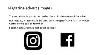 Magazine advert (image)
• The social media platforms can be placed in the corner of the advert
• But instead, images could be used with the specific platform at which
Carter Drinks can be found on
• Social media graphics that could be used:
 