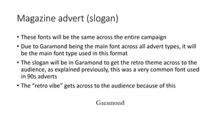 Magazine advert (slogan)
• These fonts will be the same across the entire campaign
• Due to Garamond being the main font across all advert types, it will
be the main font type used in this format
• The slogan will be in Garamond to get the retro theme across to the
audience, as explained previously, this was a very common font used
in 90s adverts
• The “retro vibe” gets across to the audience because of this
 
