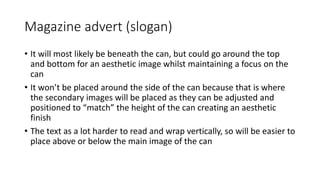 Magazine advert (slogan)
• It will most likely be beneath the can, but could go around the top
and bottom for an aesthetic image whilst maintaining a focus on the
can
• It won’t be placed around the side of the can because that is where
the secondary images will be placed as they can be adjusted and
positioned to “match” the height of the can creating an aesthetic
finish
• The text as a lot harder to read and wrap vertically, so will be easier to
place above or below the main image of the can
 