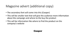 Magazine advert (additional copy)
• The secondary font will come into this (Cooper)
• This will be smaller text that will give the audience more information
about the campaign and where to the buy the product
• This will be information like where to find the product on the
company’s website
 