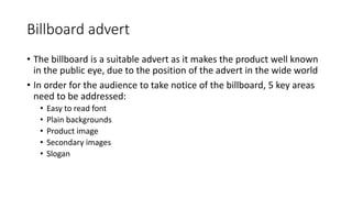 Billboard advert
• The billboard is a suitable advert as it makes the product well known
in the public eye, due to the position of the advert in the wide world
• In order for the audience to take notice of the billboard, 5 key areas
need to be addressed:
• Easy to read font
• Plain backgrounds
• Product image
• Secondary images
• Slogan
 