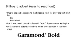 Billboard advert (easy to read font)
• Due to the audience seeing the billboard from far away the text must
be:
• Big
• Easy to read
• But it also needs to match the with “retro” theme we are aiming for
• So Garamond, potentially in bold would work to make it stand out
more
 