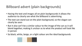 Billboard advert (plain backgrounds)
• Having the text and images all on plain backgrounds it allows the
audience to clearly see what the billboard is advertising
• The text can stand out on the plain background, so the slogan can
clearly be seen
• But it also can’t be a similar colour to the image of the can as it will
blend together, making it unclear as to what the product will look like
in person
• So black, white, beige, or a light colour are the ideal backgrounds
 