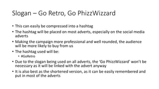 Slogan – Go Retro, Go PhizzWizzard
• This can easily be compressed into a hashtag
• The hashtag will be placed on most adverts, especially on the social media
adverts
• Making the campaign more professional and well rounded, the audience
will be more likely to buy from us
• The hashtag used will be:
• #GoRetro
• Due to the slogan being used on all adverts, the ‘Go PhizzWizzard’ won’t be
necessary as it will be linked with the advert anyway
• It is also best as the shortened version, as it can be easily remembered and
put in most of the adverts
 