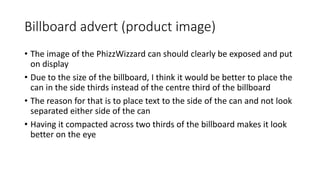 Billboard advert (product image)
• The image of the PhizzWizzard can should clearly be exposed and put
on display
• Due to the size of the billboard, I think it would be better to place the
can in the side thirds instead of the centre third of the billboard
• The reason for that is to place text to the side of the can and not look
separated either side of the can
• Having it compacted across two thirds of the billboard makes it look
better on the eye
 