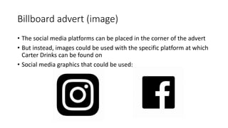 Billboard advert (image)
• The social media platforms can be placed in the corner of the advert
• But instead, images could be used with the specific platform at which
Carter Drinks can be found on
• Social media graphics that could be used:
 