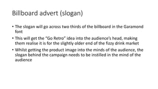Billboard advert (slogan)
• The slogan will go across two thirds of the billboard in the Garamond
font
• This will get the “Go Retro” idea into the audience’s head, making
them realise it is for the slightly older end of the fizzy drink market
• Whilst getting the product image into the minds of the audience, the
slogan behind the campaign needs to be instilled in the mind of the
audience
 