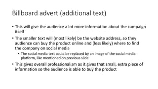 Billboard advert (additional text)
• This will give the audience a lot more information about the campaign
itself
• The smaller text will (most likely) be the website address, so they
audience can buy the product online and (less likely) where to find
the company on social media
• The social media text could be replaced by an image of the social media
platform, like mentioned on previous slide
• This gives overall professionalism as it gives that small, extra piece of
information so the audience is able to buy the product
 