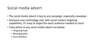 Social media advert
• The social media advert is key to any campaign, especially nowadays
• Everyone uses technology and, with social media’s targeting
capabilities, it’s easy to target the exact audience needed to reach
• 3 key pillars in any social media advert are below:
• Intriguing hook
• Moving graphic
• Cross platform
 