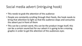 Social media advert (intriguing hook)
• This needs to grab the attention of the audience
• People are constantly scrolling through their feeds, the hook needs to
bring that attention to light so that the audience stops and consumes
the advert put in front of them
• This can be a certain word, this can be the product image itself, this
can be a certain sound but for our advert it is going to be a moving
graphic in order to get the attention of the audiences eyes
 