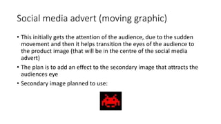 Social media advert (moving graphic)
• This initially gets the attention of the audience, due to the sudden
movement and then it helps transition the eyes of the audience to
the product image (that will be in the centre of the social media
advert)
• The plan is to add an effect to the secondary image that attracts the
audiences eye
• Secondary image planned to use:
 
