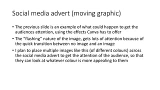 Social media advert (moving graphic)
• The previous slide is an example of what could happen to get the
audiences attention, using the effects Canva has to offer
• The “flashing” nature of the image, gets lots of attention because of
the quick transition between no image and an image
• I plan to place multiple images like this (of different colours) across
the social media advert to get the attention of the audience, so that
they can look at whatever colour is more appealing to them
 
